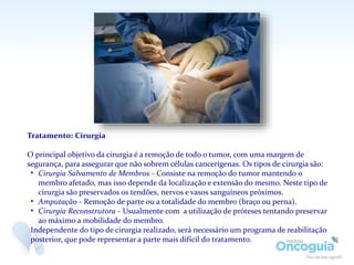 Tratamento: Cirurgia
O principal objetivo da cirurgia é a remoção de todo o tumor, com uma margem de
segurança, para assegurar que não sobrem células cancerígenas. Os tipos de cirurgia são:
• Cirurgia Salvamento de Membros - Consiste na remoção do tumor mantendo o
membro afetado, mas isso depende da localização e extensão do mesmo. Neste tipo de
cirurgia são preservados os tendões, nervos e vasos sanguíneos próximos.
• Amputação - Remoção de parte ou a totalidade do membro (braço ou perna).
• Cirurgia Reconstrutora - Usualmente com a utilização de próteses tentando preservar
ao máximo a mobilidade do membro.
Independente do tipo de cirurgia realizado, será necessário um programa de reabilitação
posterior, que pode representar a parte mais difícil do tratamento.
 