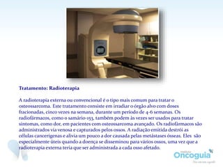 Tratamento: Radioterapia
A radioterapia externa ou convencional é o tipo mais comum para tratar o
osteossarcoma. Este tratamento consiste em irradiar o órgão alvo com doses
fracionadas, cinco vezes na semana, durante um período de 4-6 semanas. Os
radiofármacos, como o samário-153, também podem às vezes ser usados para tratar
sintomas, como dor, em pacientes com osteossarcoma avançado. Os radiofármacos são
administrados via venosa e capturados pelos ossos. A radiação emitida destrói as
células cancerígenas e alivia um pouco a dor causada pelas metástases ósseas. Eles são
especialmente úteis quando a doença se disseminou para vários ossos, uma vez que a
radioterapia externa teria que ser administrada a cada osso afetado.
 