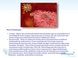 Novos Tratamentos
• Cirurgia - Alguns tipos recentes de próteses internas podem agora ser expandidos sem a
necessidade de novas cirurgias, importante para as crianças, que não necessitam mais
tantas cirurgias para substituição da prótese à medida que crescem.
• Quimioterapia - Estão em andamento estudos clínicos para determinar as melhores
combinações de medicamentos. Como os pulmões são o local mais comum da
disseminação do osteossarcoma, formas inaladas de alguns medicamentos estão sendo
estudadas. Novidades - Está em fase de estudo anticorpos contra o receptor do fator de
crescimento similar à insulina tipo 1 (IGF-1R). Outras drogas que têm como alvo os
osteoclastos também podem ser úteis contra o osteossarcoma. Alguns bisfosfonatos,
como pamidronato e ácido zoledrónico, estão em fase de testes para uso em pacientes
com osteossarcoma. Outras drogas em estudo incluem: saracatinib, bevacizumab,
cediranib , sorafenibe, tensirolimus e everolimus.
 