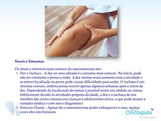 Sinais e Sintomas
Os sinais e sintomas mais comuns do osteossarcoma são:
• Dor e Inchaço - A dor no osso afetado é o sintoma mais comum. No início, pode
não ser constante e piorar a noite. A dor muitas vezes aumenta com a atividade e
se estiver localizada na perna pode causar dificuldade para andar. O inchaço é um
sintoma comum, embora possa ocorrer apenas algumas semanas após o início da
dor. Dependendo da localização do tumor é possível sentir um nódulo ou massa.
Infelizmente devido às atividades próprias da idade, a dor e o inchaço de um
membro são muito comuns em crianças e adolescentes ativos, o que pode atrasar a
consulta médica e com isso o diagnóstico.
• Fraturas Ósseas - Apesar de o osteossarcoma poder enfraquecer o osso, muitas
vezes eles não fraturam.
 