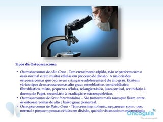 Tipos de Osteossarcoma
• Osteossarcomas de Alto Grau - Tem crescimento rápido, não se parecem com o
osso normal e tem muitas células em processo de divisão. A maioria dos
osteossarcomas que ocorre em crianças e adolescentes é de alto grau. Existem
vários tipos de osteossarcomas alto grau: osteoblástico, condroblástico,
fibroblástico, misto, pequenas células, telangiectásico, justacortical, secundário à
doença de Paget, secundário à irradiação e extraesquelético.
• Osteossarcomas de Grau Intermediário - São tumores mais raros que ficam entre
os osteossarcomas de alto e baixo grau: periosteal.
• Osteossarcomas de Baixo Grau - Têm crescimento lento, se parecem com o osso
normal e possuem poucas células em divisão, quando vistos sob um microscópio.
 