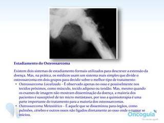 Estadiamento do Osteossarcoma
Existem dois sistemas de estadiamento formais utilizados para descrever a extensão da
doença. Mas, na prática, os médicos usam um sistema mais simples que divide o
osteossarcoma em dois grupos para decidir sobre o melhor tipo de tratamento:
• Osteossarcoma Localizado - É observado apenas no osso e possivelmente nos
tecidos próximos, como músculo, tecido adiposo ou tendão. Mas, mesmo quando
os exames de imagem não mostram disseminação da doença, a maioria dos
pacientes é susceptível de ter micro metástases, por isso a quimioterapia é uma
parte importante do tratamento para a maioria dos osteossarcomas.
• Osteossarcoma Metastático - É aquele que se disseminou para órgãos, como
pulmões, cérebro e outros ossos não ligados diretamente ao osso onde o tumor se
iniciou.
 