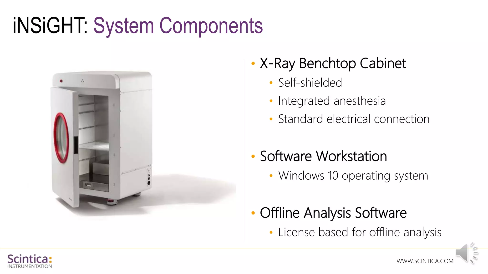 WWW.SCINTICA.COM
iNSiGHT: System Components
• X-Ray Benchtop Cabinet
• Self-shielded
• Integrated anesthesia
• Standard electrical connection
• Software Workstation
• Windows 10 operating system
• Offline Analysis Software
• License based for offline analysis
 
