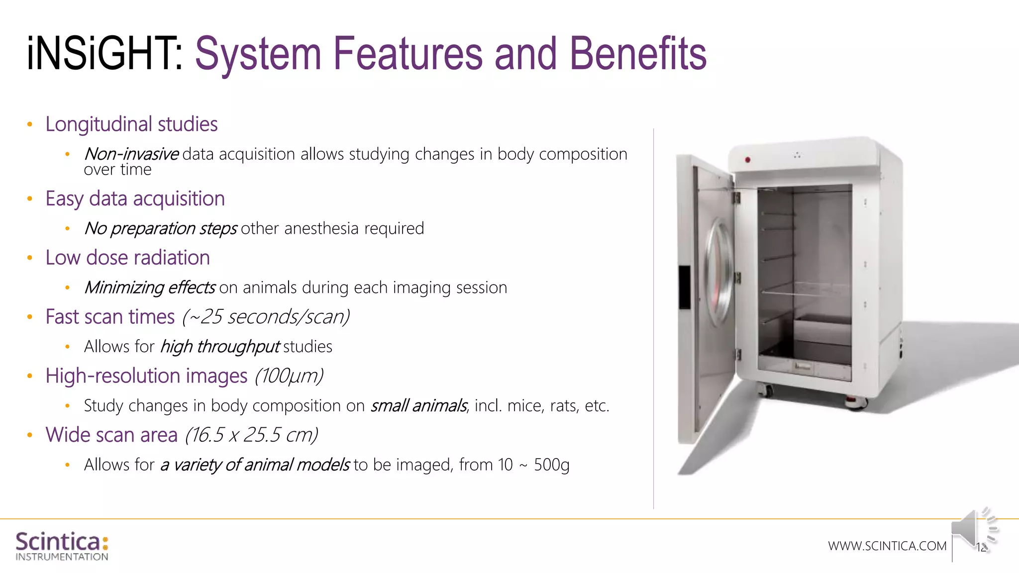 WWW.SCINTICA.COM
iNSiGHT: System Features and Benefits
12
• Longitudinal studies
• Non-invasive data acquisition allows studying changes in body composition
over time
• Easy data acquisition
• No preparation steps other anesthesia required
• Low dose radiation
• Minimizing effects on animals during each imaging session
• Fast scan times (~25 seconds/scan)
• Allows for high throughput studies
• High-resolution images (100µm)
• Study changes in body composition on small animals, incl. mice, rats, etc.
• Wide scan area (16.5 x 25.5 cm)
• Allows for a variety of animal models to be imaged, from 10 ~ 500g
 