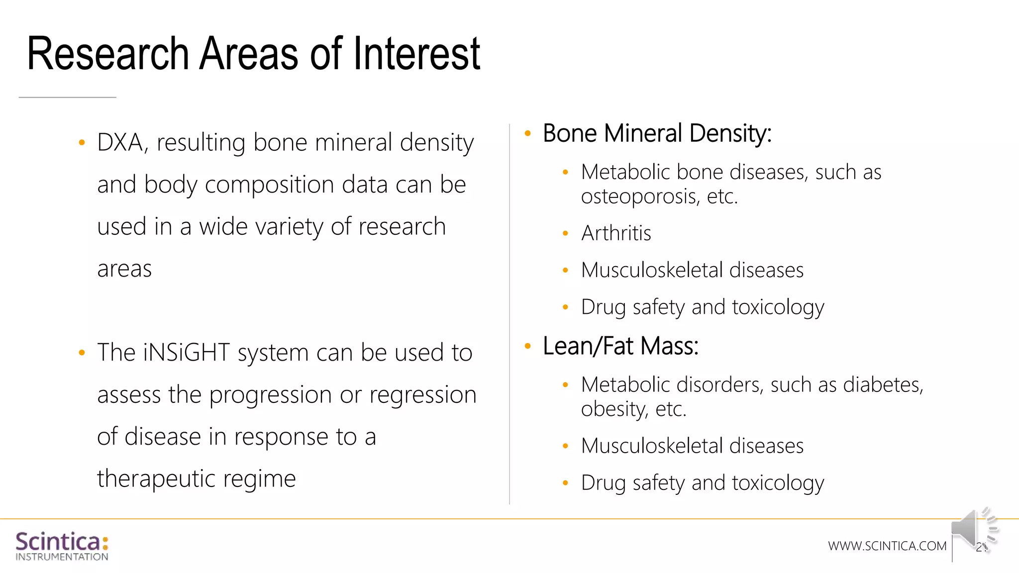 WWW.SCINTICA.COM
Research Areas of Interest
• DXA, resulting bone mineral density
and body composition data can be
used in a wide variety of research
areas
• The iNSiGHT system can be used to
assess the progression or regression
of disease in response to a
therapeutic regime
• Bone Mineral Density:
• Metabolic bone diseases, such as
osteoporosis, etc.
• Arthritis
• Musculoskeletal diseases
• Drug safety and toxicology
• Lean/Fat Mass:
• Metabolic disorders, such as diabetes,
obesity, etc.
• Musculoskeletal diseases
• Drug safety and toxicology
21
 