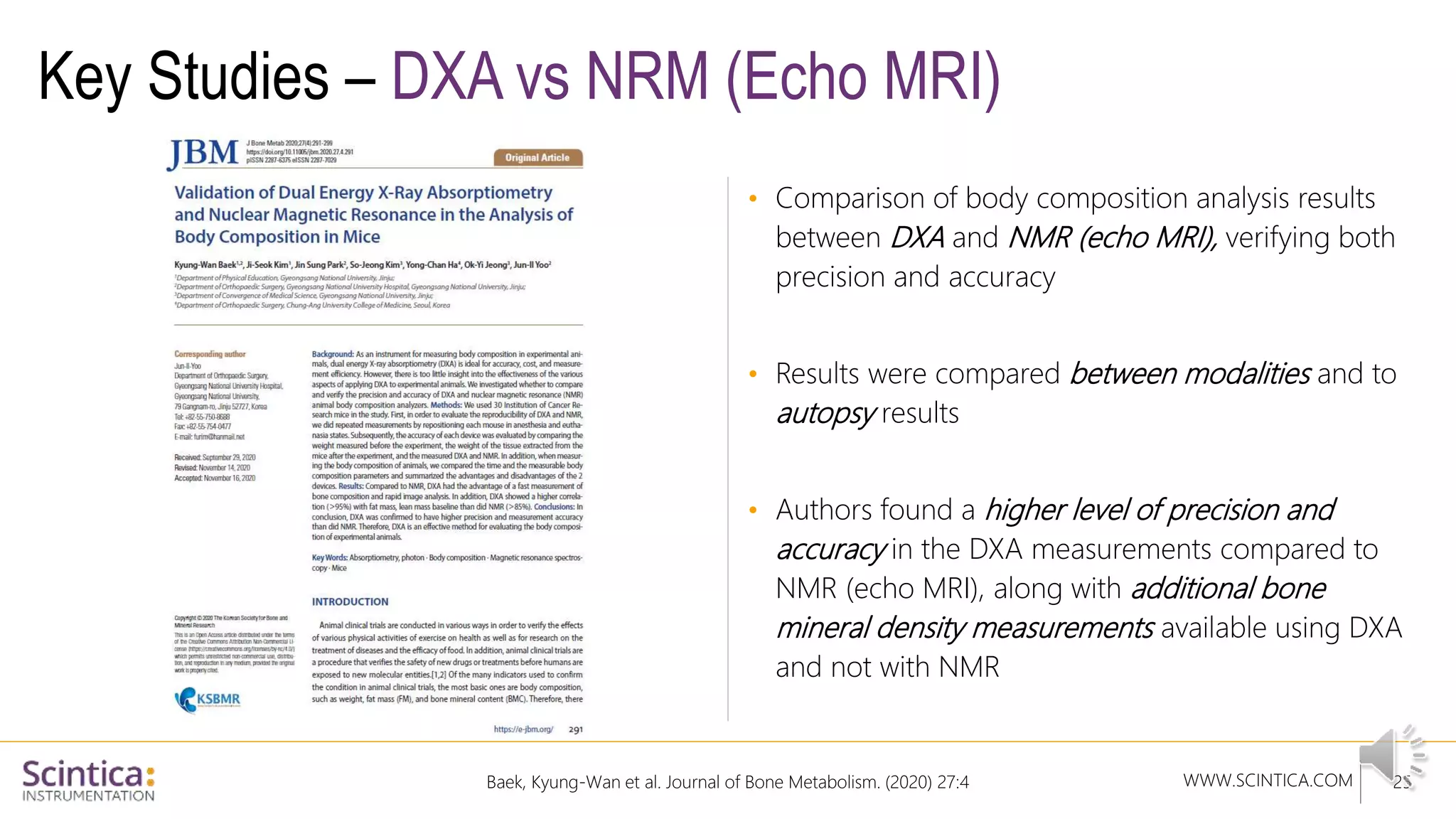 WWW.SCINTICA.COM
Key Studies – DXA vs NRM (Echo MRI)
• Comparison of body composition analysis results
between DXA and NMR (echo MRI), verifying both
precision and accuracy
• Results were compared between modalities and to
autopsy results
• Authors found a higher level of precision and
accuracy in the DXA measurements compared to
NMR (echo MRI), along with additional bone
mineral density measurements available using DXA
and not with NMR
25
Baek, Kyung-Wan et al. Journal of Bone Metabolism. (2020) 27:4
 