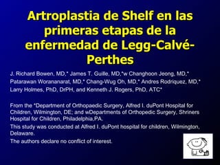Artroplastia de Shelf en las
         primeras etapas de la
      enfermedad de Legg-Calvé-
                Perthes
J. Richard Bowen, MD,* James T. Guille, MD,*w Changhoon Jeong, MD,*
Patarawan Worananarat, MD,* Chang-Wug Oh, MD,* Andres Rodriquez, MD,*
Larry Holmes, PhD, DrPH, and Kenneth J. Rogers, PhD, ATC*

From the *Department of Orthopaedic Surgery, Alfred I. duPont Hospital for
Children, Wilmington, DE; and wDepartments of Orthopedic Surgery, Shriners
Hospital for Children, Philadelphia,PA.
This study was conducted at Alfred I. duPont hospital for children, Wilmington,
Delaware.
The authors declare no conflict of interest.
 