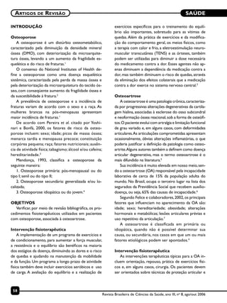 SAÚDE
58
Artigos de Revisão
Revista Brasileira de Ciências da Saúde, ano III, no
8, ago/out 2006
INTRODUÇÃO
Osteoporose
A osteoporose é um distúrbio osteometabólico,
caracterizado pela diminuição da densidade mineral
óssea (DMO), com deteriorização da microarquite-
tura óssea, levando a um aumento da fragilidade es-
quelética e do risco de fraturas.1
O consenso do National Institutes of Health de-
fine a osteoporose como uma doença esquelética
sistêmica, caracterizada pela perda da massa óssea e
pela deteriorização da microarquitetura do tecido ós-
seo, com conseqüente aumento da fragilidade óssea e
da suscetibilidade à fratura.2
A prevalência de osteoporose e a incidência de
fraturas variam de acordo com o sexo e a raça. As
mulheres brancas na pós-menopausa apresentam
maior incidência de fraturas.1
De acordo com Pereira et al. citado por Yoshi-
nari e Bonfá, 2000, os fatores de risco da osteo-
porose incluem: sexo; idade; picos de massa óssea;
menarca tardia e menopausa precoce; constituição
corpórea pequena; raça; fatores nutricionais; ausên-
cia de atividade física; tabagismo; álcool e/ou cafeína;
hereditariedade.3
Mendonça, 1993, classifica a osteoporose da
seguinte maneira:
1. Osteoporose primária: pós-menopausal ou do
tipo I; senil ou do tipo II;
2. Osteoporose secundária: generalizada e/ou lo-
calizada;
3. Osteoporose idiopática ou do jovem.4
OBJETIVOS
Verificar, por meio de revisão bibliográfica, os pro-
cedimentos fisioterapêuticos utilizados em pacientes
com osteoporose, associada à osteoartrose.
Intervenção fisioterapêutica
A implementação de um programa de exercícios e
de condicionamento, para aumentar a força muscular,
a resistência e o equilíbrio são benéficos na maioria
dos estágios da doença, diminuindo as dores e o risco
de quedas e ajudando na manutenção da mobilidade
e da função. Um programa a longo prazo de atividade
física também deve incluir exercícios aeróbicos e uso
de carga. A avaliação do equilíbrio e a realização de
exercícios específicos para o treinamento do equilí-
brio são importantes, sobretudo para as vítimas de
quedas. Além da prática de exercícios e da modifica-
ção do comportamento geral, os meios físicos, como
a terapia com calor e frio, a eletroestimulação neuro-
muscular transcutânea (TENS) e as órteses, também
podem ser utilizadas para diminuir a dose necessária
do medicamento contra a dor. Esses agentes não ap-
enas diminuem a dependência da medicação contra a
dor, mas também diminuem o risco de quedas, através
da eliminação dos efeitos colaterais que a medicação
contra a dor exerce no sistema nervoso central.2
Osteoartrose
A osteoartrose é uma patologia crônica,caracteriza-
da por progressivas alterações degenerativas da cartila-
gem hialina, associadas à esclerose do osso subcondral
e neoformação óssea reacional,sob a forma de osteófi-
tos.O paciente evolui com artralgia e limitação funcional
de grau variado e, em alguns casos, com deformidades
articulares.As articulações comprometidas apresentam
ocasionalmente, óbvias alterações inflamatórias, o que
poderia justificar a definição da patologia como osteo-
artrite.Alguns autores também a definem como doença
articular degenerativa, mas o termo osteoartrose é o
mais difundido na literatura.5
Sua incidência é muito elevada em nosso meio,sen-
do a osteoartrose (OA) responsável pela incapacidade
laborativa de cerca de 15% da população adulta do
mundo. No Brasil, ocupa o terceiro lugar na lista dos
segurados da Previdência Social que recebem auxílio-
doença, ou seja, 65% das causas de incapacidade.6
Segundo Felice e colaboradores,2002,os principais
fatores que influenciam no aparecimento da OA são:
idade; sexo; hereditariedade; obesidade; alterações
hormonais e metabólicas; lesões articulares prévias e
uso repetitivo da articulação.7
A osteoartrose é classificada em primária ou
idiopática, quando não é possível determinar sua
causa, ou secundária, nos casos em que um ou mais
fatores etiológicos podem ser apontados.4
Intervenção fisioterapêutica
As intervenções terapêuticas típicas para a OA in-
cluem orientação, repouso, prática de exercícios físi-
cos e, em alguns casos, cirurgia. Os pacientes devem
ser orientados sobre técnicas de proteção articular e
 