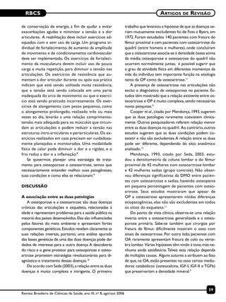 RBCS
59
Artigos de Revisão
Revista Brasileira de Ciências da Saúde, ano III, no
8, ago/out 2006
de conservação de energia, a fim de ajudar a evitar
exacerbações agudas e minimizar a tensão e a dor
articulares. A reabilitação deve incluir exercícios ad-
equados com e sem uso de carga. Um programa in-
dividual de fortalecimento, de aumento da amplitude
de movimento e de condicionamento cardiovascular
deve ser implementado. Os exercícios de fortaleci-
mento da musculatura devem incluir uso de pouca
carga e muita repetição, para diminuir a tensão nas
articulações. Os exercícios de resistência que au-
mentam a dor articular durante ou após sua prática
indicam que está sendo utilizada muita resistência,
que a tensão está sendo colocada em uma parte
inadequada do arco de movimento ou que o exercí-
cio está sendo praticado incorretamente. Os exer-
cícios de alongamento com pesos pequenos, como
o alongamento prolongado, realizado três ou mais
vezes ao dia, levarão a uma relação comprimento-
tensão mais adequada para os músculos que circun-
dam as articulações e podem reduzir a tensão nas
estruturas intra-articulares e periarticulares. Os ex-
ercícios realizados em casa precisam ser cuidadosa-
mente planejados e monitorados. Uma modalidade
física de calor pode diminuir a dor e a rigidez, e o
frio reduz a dor e a inflamação.8
Se quisermos planejar uma estratégia de trata-
mento para osteoporose e osteoartrose, temos que
necessariamente entender melhor suas patogêneses,
suas condições e como elas se relacionam.9
DISCUSSÃO
A associação entre as duas patologias
A osteoporose e a osteoartrose são duas doenças
crônicas das articulações e esqueleto, relacionadas à
idade e representam problemas para a saúde pública na
maioria dos países desenvolvidos.Elas são influenciadas
pelos fatores do meio ambiente e apresentam fortes
componentes genéticos.Estudos revelam claramente as
suas relações inversas, portanto, uma análise apurada
das bases genéticas de uma das duas doenças pode dar
dados de interesse para a outra doença.A descoberta
do risco e o gene protetor para osteoporose e osteo-
artrose prometem estratégias revolucionárias para di-
agnóstico e tratamento dessas doenças.10
De acordo com Seda (2003),a relação entre as duas
doenças é muito complexa e intrigante. O primeiro
trabalho que levantou a hipótese de que as doenças se-
riam mutuamente excludentes foi de Foss e Byers, em
1972. Foram estudados 140 pacientes com fratura do
fêmur proximal e cem pacientes com osteoartrose do
quadril (entre homens e mulheres), onde concluíram
que a osteoartrose associa-se à densidade óssea acima
da média; osteoporose e osteoatrose do quadril não
ocorrem normalmente juntas; é possível sugerir que
o grau de atividade física em diferentes momentos da
vida do indivíduo tem importante função na etiologia
tanto da OP como da osteoartrose.11
A presença de osteoartrose nas articulações não
exclui o diagnóstico de osteoporose no paciente. Es-
tudos têm mostrado que a relação existente entre os-
teoartrose e OP é muito complexa,sendo necessárias
novas pesquisas.9
Cooper et al.,citado por Mendonça,1993,sugerem
que as duas patologias raramente coexistem clinica-
mente. Outros pesquisadores referem relação menor
entre as duas doenças no quadril. Ao contrário,outros
estudos sugerem que as duas condições podem co-
existir e não são excludentes.A relação entre as duas
pode ser diferente, dependendo do sítio anatômico
analisado.12
Mendonça, 1993, citado por Seda, 2003, estu-
dou a densitometria da coluna lombar e do fêmur
proximal de 42 mulheres com osteoartrose lombar
e 42 mulheres sadias (grupo controle). Não obser-
vou diferenças significativas da DMO entre pacien-
tes com osteoartrose e sadias, havendo osteopenia
em pequena percentagem de pacientes com osteo-
artrose. Seus estudos mostraram que apesar de
OP e osteoatrose apresentarem nítidas diferenças
etiopatogênicas, elas não são excludentes em todos
os sítios do esqueleto.11
Do ponto de vista clínico, observa-se uma relação
inversa entre a osteoartrose generalizada e a osteo-
porose primária. Sabe-se também que cirurgias por
fratura de fêmur, dificilmente mostram o osso com
sinais de osteoartrose. Por outro lado, pacientes com
OA raramente apresentam fratura de colo ou vérte-
bra lombar. Várias hipóteses têm vindo à tona,mas ne-
nhuma ainda satisfatória.Talvez esta relação dependa
de múltiplas causas. Alguns autores a atribuem ao fato
de que,na OA,estão presentes no osso certos media-
dores catabólicos (osteocalcina, IGF-I, IGF-II e TGFb)
que preservariam a densidade mineral.7
 