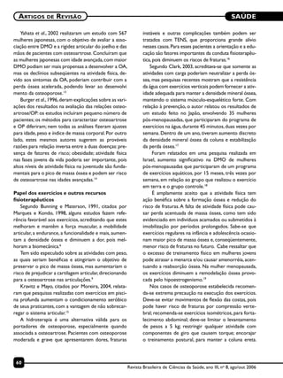 SAÚDE
60
Artigos de Revisão
Revista Brasileira de Ciências da Saúde, ano III, no
8, ago/out 2006
Yahata et al., 2002 realizaram um estudo com 567
mulheres japonesas, com o objetivo de avaliar a asso-
ciação entre DMO e a rigidez articular do joelho e das
mãos de pacientes com osteoartrose.Concluíram que
as mulheres japonesas com idade avançada,com maior
DMO podiam ser mais propensas a desenvolver a OA,
mas os declínios subseqüentes na atividade física, de-
vido aos sintomas da OA, poderiam contribuir com a
perda óssea acelerada, podendo levar ao desenvolvi
mento da osteoporose.13
Burger et al.,1996,deram explicações sobre as vari-
ações dos resultados na avaliação das relações osteo-
artrose/OP: os estudos incluíram pequeno número de
pacientes; os métodos para caracterizar osteoartrose
e OP diferiram; nem todas as análises fizeram ajustes
para idade,peso e índice de massa corporal.Por outro
lado, estes mesmos autores sugerem as prováveis
razões para relação inversa entre a duas doenças: pre-
sença de fatores de risco; obesidade; atividade física
nas fases jovens da vida poderia ser importante, pois
altos níveis de atividade física na juventude são funda-
mentais para o pico de massa óssea e podem ser risco
de osteoartrose nas idades avançadas.14
Papel dos exercícios e outros recursos
fisioterapêuticos
Segundo Bunning e Materson, 1991, citados por
Marques e Kondo, 1998, alguns estudos fazem refe-
rência favorável aos exercícios, acreditando que estes
melhoram e mantêm a força muscular, a mobilidade
articular, a endurance, a funcionalidade e mais, aumen-
tam a densidade óssea e diminuem a dor, pois mel-
horam a biomecânica.6
Tem sido especulado sobre as atividades com peso,
as quais seriam benéficas e atingiriam o objetivo de
preservar o pico de massa óssea, mas aumentariam o
risco de prejudicar a cartilagem articular,direcionando
para a osteoartrose nas articulações.9
Kravitz e Mayo, citados por Moreira, 2004, relata-
ram que pesquisas realizadas com exercícios em pisci-
na profunda aumentam o condicionamento aeróbico
de seus praticantes, com a vantagem de não sobrecar-
regar o sistema articular.15
A hidroterapia é uma alternativa válida para os
portadores de osteoporose, especialmente quando
associada a osteoartrose. Pacientes com osteoporose
moderada e grave que apresentarem dores, fraturas
instáveis e outras complicações também podem ser
tratados com TENS, que proporciona grande alívio
nesses casos.Para esses pacientes a orientação e a edu-
cação são fatores importantes da conduta fisioterapêu-
tica, pois diminuem os riscos de fraturas.16
Segundo Clark, 2003, acreditava-se que somente as
atividades com carga poderiam neutralizar a perda ós-
sea, mas pesquisas recentes mostram que a resistência
da água com exercícios verticais podem fornecer a ativ-
idade adequada para manter a densidade mineral óssea,
mantendo o sistema músculo-esquelético forte. Com
relação à prevenção, o autor relatou os resultados de
um estudo feito no Japão, envolvendo 35 mulheres
pós-menopausadas, que participaram do programa de
exercícios na água,durante 45 minutos,duas vezes por
semana. Dentro de um ano, tiveram aumento discreto
da densidade mineral óssea da coluna e estabilização
da perda óssea.17
Foram relatados em uma pesquisa realizada em
Israel, aumento significativo na DMO de mulheres
pós-menopausadas que participaram de um programa
de exercícios aquáticos, por 15 meses, três vezes por
semana, em relação ao grupo que realizou o exercício
em terra e o grupo controle.18
É amplamente aceito que a atividade física tem
ação benéfica sobre a formação óssea e redução do
risco de fraturas.A falta de atividade física pode cau-
sar perda acentuada de massa óssea, como tem sido
evidenciado em indivíduos acamados ou submetidos à
imobilização por períodos prolongados. Sabe-se que
exercícios regulares na infância e adolescência ocasio-
nam maior pico de massa óssea e, conseqüentemente,
menor risco de fraturas no futuro. Cabe ressaltar que
o excesso de treinamento físico em mulheres jovens
pode atrasar a menarca e/ou causar amenorréia,acen-
tuando a reabsorção óssea. Na mulher menopausada,
os exercícios diminuem a remodelação óssea provo-
cada pelo hipoestrogenismo.19
Nos casos de osteoporose estabelecida recomen-
da-se extrema precaução na execução dos exercícios.
Deve-se evitar movimentos de flexão das costas, pois
pode haver risco de fraturas por compressão verte-
bral; recomenda-se exercícios isométricos, para forta-
lecimento abdominal; deve-se limitar o levantamento
de pesos a 5 kg; restringir qualquer atividade com
componentes de giro que causem torque; encorajar
o treinamento postural, para manter a coluna ereta.
 