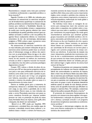 RBCS
61
Artigos de Revisão
Revista Brasileira de Ciências da Saúde, ano III, no
8, ago/out 2006
Recomenda-se a natação como meio para aumentar
a resistência cardiovascular, a capacidade aeróbica e a
força muscular.20
Segundo Coimbra et al., 2004, são indicados para
tratamento da osteoartrose os exercícios terapêuti-
cos de fortalecimento (quadríceps na osteoatrose de
joelhos), aeróbicos (condicionamento físico) e alonga-
mentos para melhorar a flexibilidade. Quando ne-
cessário são recomendadas órteses e equipamentos
de auxílio para marcha, goteiras elásticas (em casos
de estabilização da patela),palmilhas antivaro (para es-
tabilizar tornozelo e melhorar a dor nos joelhos). Os
agentes físicos coadjuvantes efetivos no tratamento
sintomático da dor são termoterapia, eletroterapia
analgésica e TENS, embora sejam necessários novos
estudos com metodologia adequada.21
Na osteoartrose, os exercícios isométricos são
os mais indicados, pois existem indicações de que os
exercícios ativos isotônicos podem lesar as articula-
ções. A hidroterapia conjuga os efeitos dos exercí-
cios com as propriedades físicas da água e do calor,
se a água for quente.A acupuntura é eficaz no trata-
mento da dor, atuando na melhora do movimento
articular, ao aliviar o espasmo muscular da muscula-
tura adjacente, mas não sobre o processo patológico
degenerativo articular.22
Cooper, 1991, indicou a divisão do plano de ex-
ercícios para OP em duas partes: programa aeróbico
com peso e sem peso, enfatizando exercícios de re-
sistência, como andar, correr, nadar e pedalar, se pos-
sível com uso de pesos até 1,5 kg e um programa
com halteres, associados à ginástica localizada, ga-
rantindo o máximo de pressão sobre os ossos e o
desenvolvimento da massa óssea.23
Dentre as medidas gerais para o tratamento da
osteoporose, destaca-se a atividade física: exercícios
com carga, ou seja, contra a gravidade, são os mais
recomendados. Dentre esses, os mais indicados são
andar e correr. Musculação, exercícios com pesos ou
contra resistência fornecida por máquinas também
parecem ser úteis na prevenção de perda de massa
óssea.Atividades físicas de impacto, como golfe, tênis
e basquete, não devem ser estimuladas.24
Bérard et al., 1997, citado por Szejnfeld, 1997,
consideraram a atividade física uma medida capaz de
aumentar a densidade mineral óssea, melhorar a re-
sistência óssea e reduzir o número de fraturas, pro-
movendo aumento da massa muscular e melhora do
equilíbrio.Além disso, atua sobre outros importantes
órgãos, como coração e pulmões e/ou sistemas do
organismo, como sistema respiratório, circulatório e
músculo-esquelético, melhorando de modo global a
qualidade de vida do paciente.24
No indivíduo muito idoso as vantagens do ex-
ercício para osteoporose visam não somente suas
ações sobre o esqueleto, mas também sobre a mus-
culatura que atua sobre o equilíbrio e a estabilidade
por treinamento da propriocepção. De modo geral,
recomendam-se exercícios que envolvam grandes
grupos musculares com atividade aeróbica e de im-
pacto, executados periodicamente por no mínimo
60 minutos ao dia, com freqüência de três a quatro
vezes por semana. Nesse contexto, os pacientes
idosos devem ser orientados inicialmente a reali-
zar caminhadas de 20 minutos em terreno plano e
regular, com aumento progressivo do tempo con-
forme sua tolerância. A prescrição da natação visa
maior relaxamento, amplitude dos movimentos, mel-
hora da dor e condicionamento cardiorespiratório,
do que aumento da massa óssea propriamente dita.
Exercícios abdominais devem ser evitados, pois po-
dem sobrecarregar a região anterior da coluna, local
comum de fraturas.19
Tratando-se de pacientes com osteoporose instalada,
principalmente de mulheres com fraturas múltiplas ver-
tebrais são contra-indicados os exercícios de impacto,
dado o maior risco de fraturas.Neste caso,estão indica-
dos os exercícios para tonificação muscular, isométricos
e isotônicos assistidos. Os programas de exercícios físi-
cos para os pacientes com osteoporose são heterogê-
neos entre um grupo e outro de paciente, devendo-se
avaliá-los quanto ao estado de suas doenças pré-exis-
tentes, como do aparelho locomotor, que dificultem ou
impeçam o exercício físico. Por exemplo, a osteartrose
bilateral dos joelhos avançada dificultaria a marcha.25
O protocolo de tratamento fisioterapêutico do
paciente com osteoartrose deve englobar três aspec-
tos fundamentais: a educação do paciente para lidar
com a doença, a proteção articular e um programa
de exercícios terapêuticos associados ao condiciona-
mento aeróbico.16
Termoterapia e eletroterapia analgésica são efe-
tivas como fatores coadjuvantes no tratamento sin-
tomático das osteoartrites.26
 