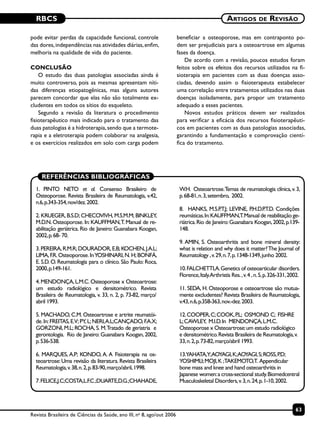 RBCS
63
Artigos de Revisão
Revista Brasileira de Ciências da Saúde, ano III, no
8, ago/out 2006
pode evitar perdas da capacidade funcional, controle
das dores,independências nas atividades diárias,enfim,
melhoria na qualidade de vida do paciente.
CONCLUSÃO
O estudo das duas patologias associadas ainda é
muito controverso, pois as mesmas apresentam níti-
das diferenças etiopatogênicas, mas alguns autores
parecem concordar que elas não são totalmente ex-
cludentes em todos os sítios do esqueleto.
Segundo a revisão da literatura o procedimento
fisioterapêutico mais indicado para o tratamento das
duas patologias é a hidroterapia,sendo que a termote-
rapia e a eletroterapia podem colaborar na analgesia,
e os exercícios realizados em solo com carga podem
beneficiar a osteoporose, mas em contraponto po-
dem ser prejudiciais para a osteoartrose em algumas
fases da doença.
De acordo com a revisão, poucos estudos foram
feitos sobre os efeitos dos recursos utilizados na fi-
sioterapia em pacientes com as duas doenças asso-
ciadas, devendo assim o fisioterapeuta estabelecer
uma correlação entre tratamentos utilizados nas duas
doenças isoladamente, para propor um tratamento
adequado a esses pacientes.
Novos estudos práticos devem ser realizados
para verificar a eficácia dos recursos fisioterapêuti-
cos em pacientes com as duas patologias associadas,
garantindo a fundamentação e comprovação cientí-
fica do tratamento.
REFERÊNCIAS BIBLIOGRÁFICAS
1. PINTO NETO et al. Consenso Brasileiro de
Osteoporose. Revista Brasileira de Reumatologia, v.42,
n.6,p.343-354,nov/dez.2002.
2. KRUEGER, B.S.D; CHECOVIVH, M.S.M.M; BINKLEY,
M.D.N. Osteoporose. In: KAUFFMAN,T. Manual de re-
abilitação geriátrica. Rio de Janeiro: Guanabara Koogan,
2002,p.68- 70.
3.PEREIRA,R.M.R;DOURADOR,E.B;KOCHEN,J.A.L;
LIMA,F.R.Osteoporose.InYOSHINARI,N.H;BONFÁ,
E. S.D. O. Reumatologia para o clínico. São Paulo: Roca,
2000,p.149-161.
4.MENDONÇA,L.M.C.Osteoporose x Osteoartrose:
um estudo radiológico e densitométrico. Revista
Brasileira de Reumatologia, v. 33, n. 2, p. 73-82, março/
abril 1993.
5. MACHADO, C.M. Osteoartrose e artrite reumatói-
de.In:FREITAS,E.V;PY,L;NERI,A.L;CANÇADO,F.A.X;
GORZONI, M.L; ROCHA, S. M.Tratado de geriatria e
gerontologia. Rio de Janeiro: Guanabara Koogan, 2002,
p.536-538.
6. MARQUES, A.P; KONDO, A. A Fisioterapia na os-
teoartrose: Uma revisão da literatura. Revista Brasileira
Reumatologia,v.38,n.2,p.83-90,março/abril,1998.
7.FELICE,J.C;COSTA,L.F.C.;DUARTE,D.G.;CHAHADE,
W.H. Osteoartrose.Temas de reumatologia clínica,v.3,
p.68-81,n.3,setembro, 2002.
8. HANKS, M.S.P.T.J; LEVINE, P.H.D.P.T.D. Condições
reumáticas.In:KAUFFMAN,T.Manual de reabilitação ge-
riátrica.Rio de Janeiro:Guanabara Koogan,2002,p.139-
148.
9. AMIN, S. Osteoarthritis and bone mineral density:
what is relation and why does it matter?The Journal of
Reumatology ,v.29,n.7,p.1348-1349,junho 2002.
10.FALCHETTI,A.Genetics of osteoarticular disorders.
Florence,Italy.Arthristis Res.,v.4 ,n.5,p.326-331,2002.
11. SEDA, H. Osteoporose e osteoartrose são mutua-
mente excludentes? Revista Brasileira de Reumatologia,
v.43,n.6,p.358-363,nov.-dez.2003.
12.COOPER,C;COOK,P.L; OSMOND C; FISHRE
L;CAWLEY, M.I.D.In MENDONÇA,L.M.C.
Osteoporose x Osteoartrose:um estudo radiológico
e densitométrico.Revista Brasileira de Reumatologia,v.
33,n.2,p.73-82,março/abril 1993.
13.YAHATA,Y;AOYAGI,K;AOYAGI,S;ROSS,P.D;
YOSHIMI,I;MOJI,K ;TAKEMOTO,T. Appendicular
bone mass and knee and hand osteoarthritis in
Japanese women:a cross-sectional study.Biomedcentral
Musculoskeletal Disorders,v.3,n.24,p.1-10,2002.
 
