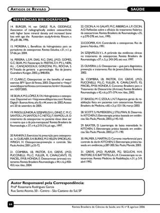 SAÚDE
64
Artigos de Revisão
Revista Brasileira de Ciências da Saúde, ano III, no
8, ago/out 2006
REFERÊNCIAS BIBLIOGRÁFICAS
14. BURGER, H; van DAELE P.L.A; ODDING,E.
Association of radiographically evident osteoarthritis
with higher bone mineral density and increased bone
loss with age: the Rotterdam study.Arthritis Rheum, v.
39,p.81-86,1996.
15. MOREIRA, L. Benefícios da hidroginástica para os
portadores de osteoporose. Revista Estudos, v.31, n.1, p.
57-66,jan.2004.
16. PEREIRA, L.S.M; DIAS, R.C; DIAS, J.M.D; GOMES,
G.C; SILVA, M.I. Fisioterapia In: FREITAS, E.V; PY, L; NERI,
A.L ; CANÇADO,F.A.X; GORZONI, M.L; ROCHA, S.
M.Tratado de geriatria e gerontologia. Rio de Janeiro:
Guanabara Koogan,2002,p.848-856.
17. CLARK,C; Osteoporosis an the benefits of water
exercise.BFY Sport & fitness,2003.Disponível e:<http://
www.bfysportsnfitness.com/owaterex.htmlm>.Acessado
em 10/07/2005.
18.SILVA,K.M.S;LÓPEZ,R.F.A.Hidroginástica e osteopo-
rose.Disponível em <http:www.efdeportes.com/ Revista
Digital>.BuenosAires,año 8,n.44,enero de 2002.Acesso
em:20 de setembro de 2005.
19.FRISOLI JÚNIOR,A;SZEJNFELD,V.L;DINIZ,C.M.C;
SANTOS,L.M;SANTOS,F.C;NETO,J.T;RAMOS,L.R.O
tratamento da osteoporose no paciente idoso deve ser
o mesmo que o da pós-menopausa? Revista Brasileira de
Reumatologia,v.37,n.4,p.210-216,jul.-ago.,1997.
20.RANKIN,S.Exercícios:há prescrição para osteoporo-
se. In:GUELNER,S.H;BURKE,M.S HELEN SMICIKLAS-
WRIGH, H. Osteoporose-prevenção e controle. São
Paulo:Andrei,2001,p.55-72.
21. COIMBRA, I.B; PASTOR, E.H; GREVE, J.M.D;
PUCCINELLI, M.L.C; FULLER, R; CAVALCANTI, F.S;
MACIEL,F.M.B;HONDA,E.Osteoartrose (artrose):tra-
tamento.Revista Brasileira Reumatologia,v.44,n.6,p.450-
453,nov./dez.,2004.
22. CECIN,A. H; GALATI, M.C; RIBEIRO,A. L.P; CECIN,
A.O. Reflexões sobre a eficácia do tratamento fisiátrico
da osteoartrose.Revista Brasileira de Reumatologia,v.35,
n.p.270-278,set../out.,1995.
23.COOPER, K.H. Controlando a osteoporose. Rio de
Janeiro:Nórdica,1991.
24. SZEJNFELDI,V. L.A pirâmide das evidências clínicas
no tratamento da osteoporose. Revista Brasileira de
Reumatologia,v.37,n..5,p.243-245,set.-out.1997.
25.OLIVEIRA,L.G.Osteoporose guia para diagnóstico,
prevenção e tratamento.Rio de Janeiro.Editora Revinter,
2002.
26. COIMBRA, I.B; PASTOR, E.H; GREVE, J.M.D;
PUCCINELLI, M.L.C; FULLER, R; CAVALCANTI, F.S;
MACIEL, F.M.B; HONDA, E. Concenso Brasileiro para o
Tratamento de Osteoartrite (Artrose).Revista Brasileira
Reumatologia,v.42,n.6,p.371-374,nov./dez.,2002.
27. BIASOLI, M. C; IZOLA, L.N.T.Aspectos gerais da re-
abilitação física em pacientes com osteoartrose. Revista
Brasileira de Medicina,v.60,n.3,p.133-136,março 2003.
28. SCOTT, S; McMEEKEEN, J; STILLMAN, B. Diatermia.
In:KITCHEN,S.Eletroterapia:prática baseada em evidên-
cias.São Paulo,Manole,2003,p.145-165
29. BAXTER, D. Laserterapia de baixa intensidade. In:
KITCHEN, S. Eletroterapia: prática baseada em evidên-
cias.São Paulo:Manole,2003,p.171-190.
30.PALMER,S;MARTIN,D.Corrente interferencial para
controle da dor.In:KITCHEN,S.Eletroterapia:prática ba-
seada em evidências,p.287-300,São Paulo,Manole,2003.
31. GREVE, J.M.D; PLAPLER, P.G; SEGUCHI, H.H;
PASTORE,E.H;BATTISTELLA,L.R.Cinesioterapia na os-
teoartrose. Revista Medicina de Reabilitação, n.31, p. 5-9,
abril 1992.
Autor Responsavel pela Correspondência:
Profª Rosamaria Rodrigues Garcia
Rua Santo Atonio, 50 - Centro - São Caetano do Sul, SP
 