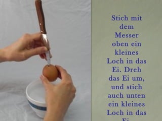 Stich mit
dem
Messer
oben ein
kleines
Loch in das
Ei. Dreh
das Ei um,
und stich
auch unten
ein kleines
Loch in das
 