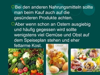 Bei den anderen Nahrungsmitteln sollte
 man beim Kauf auch auf die
 gesünderen Produkte achten.
Aber wenn schon an Ostern ausgiebig
 und häufig gegessen wird sollte
 wenigstens viel Gemüse und Obst auf
 dem Speiseplan stehen und eher
 fettarme Kost.
 