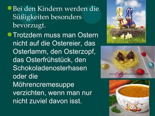  Bei den Kindern werden die
  Süßigkeiten besonders
  bevorzugt.
 Trotzdem muss man Ostern
  nicht auf die Ostereier, das
  Osterlamm, den Osterzopf,
  das Osterfrühstück, den
  Schokoladenosterhasen
  oder die
  Möhrencremesuppe
  verzichten, wenn man nur
  nicht zuviel davon isst.
 