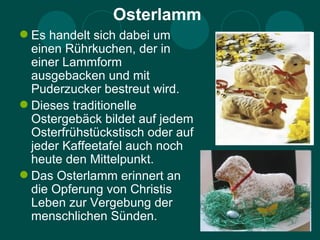 Osterlamm
 Es handelt sich dabei um
  einen Rührkuchen, der in
  einer Lammform
  ausgebacken und mit
  Puderzucker bestreut wird.
 Dieses traditionelle
  Ostergebäck bildet auf jedem
  Osterfrühstückstisch oder auf
  jeder Kaffeetafel auch noch
  heute den Mittelpunkt.
 Das Osterlamm erinnert an
  die Opferung von Christis
  Leben zur Vergebung der
  menschlichen Sünden.
 