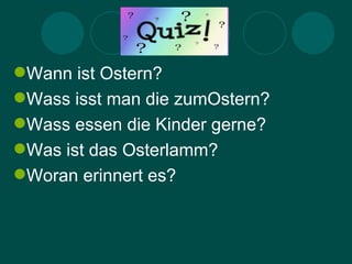 Quiz
Wann ist Ostern?
Wass isst man die zumOstern?
Wass essen die Kinder gerne?
Was ist das Osterlamm?
Woran erinnert es?
 