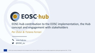 EOSC-hub receives funding from the European Union’s Horizon 2020 research and innovation programme under grant agreement No. 777536.
eosc-hub.eu
@EOSC_eu
Per Öster & Tiziana Ferrari
EOSC-hub contribution to the EOSC implementation, the Hub
concept and engagement with stakeholders
 