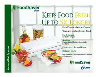 Food Saver = Money Saver
                      Vacuum sealing keeps food
                      Fresh longer
                      up to 5x longer
                      Healthy
                      Prevents oxidation, insects &
                      bacteria
Vacuum Seal Systems




                      Preserves color and flavor
                      Reduces waste
                      Once sealed, you can freeze, boil or
                      microwave.
 