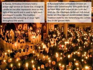 In Russia, Orthodox Christians hold a
prayer vigil service on Easter Eve. A large lit
candle on the altar represents Jesus as the
light of the world and is used to light each
worshipper’s candle. This tradition
represents the spreading of Jesus’ light
throughout the world.
In Russland halten orthodoxe Christen an
Ostern eine Gebetswache. Eine große Kerze
auf dem Altar stellt Jesus als das Licht der
Welt dar. Die Gläubigen bedienen sich dieser
Kerze, um ihre eigenen zu entzünden. Diese
Tradition steht für die Verbreitung des Lichtes
Jesu in der ganzen Welt.
 
