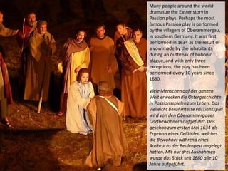 Many people around the world
dramatize the Easter story in
Passion plays. Perhaps the most
famous Passion play is performed
by the villagers of Oberammergau,
in southern Germany. It was first
performed in 1634 as the result of
a vow made by the inhabitants
during an outbreak of bubonic
plague, and with only three
exceptions, the play has been
performed every 10 years since
1680.
Viele Menschen auf der ganzen
Welt erwecken die Ostergeschichte
in Passionsspielen zum Leben. Das
vielleicht berühmteste Passionsspiel
wird von den Oberammergauer
Dorfbewohnern aufgeführt. Das
geschah zum ersten Mal 1634 als
Ergebnis eines Gelübdes, welches
die Bewohner während eines
Ausbruchs der Beulenpest abgelegt
hatten. Mit nur drei Ausnahmen
wurde das Stück seit 1680 alle 10
Jahre aufgeführt.
 