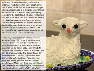 In Eastern European countries, the lamb is an
important symbol of Easter. Many people serve
lamb for the Easter feast, or make a lamb-shaped
cake. Jesus is referred to in the Bible several times
as the Lamb of God. For instance, upon seeing
Jesus, John the Baptist said, “Behold! The Lamb of
God who takes away the sin of the world!” On the
very day that Jesus was crucified, the Passover
lamb was being sacrificed in the Jewish temple.
Sacrificial Passover lambs needed to be without
blemish. Jesus was without sin, and His death
purchased forgiveness of sin and salvation for all
who would accept Him as their Savior.
In osteuropäischenLändern ist das Lamm ein
wichtiges Symbol für Ostern. Viele Menschen
servieren Lamm zum Osterfest oder backen ein
lammförmiges Gebäck. Jesus wird in der Bibel
mehrmals als das Lamm Gottes bezeichnet. Als
Johannes der Täufer Jesus erblickte, sagte er: „Seht
her! Da ist das Lamm Gottes, das die Sünde der
Welt wegnimmt!“. An dem Tag, an dem Jesus
gekreuzigt wurde, wurde das Passahlamm im
jüdischen Tempel geopfert. Passah-Lämmer
mussten ohne Makel sein. Jesus war ohne Sünde,
Sein Tod erwarb die Vergebung der Sünde und das
Heil für alle, die Ihn als ihren Retter annehmen.
 
