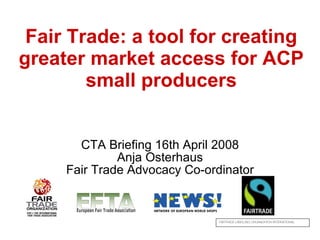 Fair Trade: a tool for creating greater market access for ACP small producers CTA Briefing 16th April 2008 Anja Osterhaus Fair Trade Advocacy Co-ordinator FAIRTRADE LABELLING ORGANIZATION INTERNATIONAL NETWORK OF EUROPEAN WORLD SHOPS 