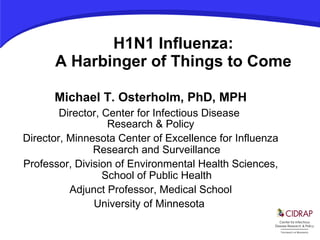 H1N1 Influenza: A Harbinger of Things to Come Michael T. Osterholm, PhD, MPH Director, Center for Infectious Disease  Research & Policy Director, Minnesota Center of Excellence for Influenza Research and Surveillance Professor, Division of Environmental Health Sciences, School of Public Health Adjunct Professor, Medical School University of Minnesota  