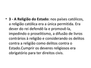 • 3 - A Religião do Estado: nos países católicos,
a religião católica era a única permitida. Era
dever do rei defendê-la e promovê-la,
impedindo o proselitismo, a difusão de livros
contrários à religião e considerando os delitos
contra a religião como delitos contra o
Estado.Cumprir os deveres religiosos era
obrigatório para ter direitos civis.
 