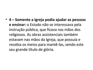 • 4 – Somente a Igreja podia ajudar as pessoas
e ensinar: o Estado não se interessava pela
instrução pública, que ficava nas mãos dos
religiosos. As obras assistenciais também
estavam nas mãos da Igreja, que possuía e
recebia os meios para mantê-las, sendo este
seu grande título de glória.
 