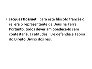 • Jacques Bossuet : para este filósofo francês o
rei era o representante de Deus na Terra.
Portanto, todos deveriam obedecê-lo sem
contestar suas atitudes. Ele defendia a Teoria
do Direito Divino dos reis.
 