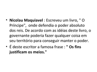 • Nicolau Maquiavel : Escreveu um livro, " O
Príncipe", onde defendia o poder absoluto
dos reis. De acordo com as idéias deste livro, o
governante poderia fazer qualquer coisa em
seu território para conseguir manter o poder.
• É deste escritor a famosa frase : " Os fins
justificam os meios."
 