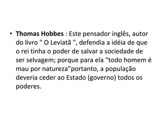 • Thomas Hobbes : Este pensador inglês, autor
do livro " O Leviatã ", defendia a idéia de que
o rei tinha o poder de salvar a sociedade de
ser selvagem; porque para ela “todo homem é
mau por natureza”portanto, a população
deveria ceder ao Estado (governo) todos os
poderes.
 