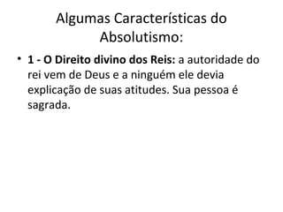 Algumas Características do
Absolutismo:
• 1 - O Direito divino dos Reis: a autoridade do
rei vem de Deus e a ninguém ele devia
explicação de suas atitudes. Sua pessoa é
sagrada.
 