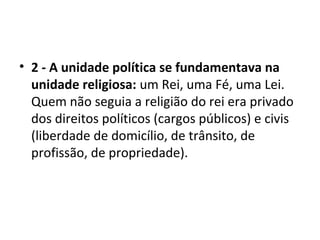 • 2 - A unidade política se fundamentava na
unidade religiosa: um Rei, uma Fé, uma Lei.
Quem não seguia a religião do rei era privado
dos direitos políticos (cargos públicos) e civis
(liberdade de domicílio, de trânsito, de
profissão, de propriedade).
 