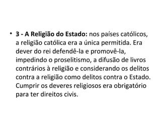 • 3 - A Religião do Estado: nos países católicos,
a religião católica era a única permitida. Era
dever do rei defendê-la e promovê-la,
impedindo o proselitismo, a difusão de livros
contrários à religião e considerando os delitos
contra a religião como delitos contra o Estado.
Cumprir os deveres religiosos era obrigatório
para ter direitos civis.
 