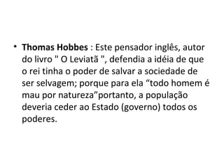 • Thomas Hobbes : Este pensador inglês, autor
do livro " O Leviatã ", defendia a idéia de que
o rei tinha o poder de salvar a sociedade de
ser selvagem; porque para ela “todo homem é
mau por natureza”portanto, a população
deveria ceder ao Estado (governo) todos os
poderes.
 