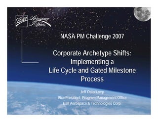 NASA PM Challenge 2007

 Corporate Archetype Shifts:
        Implementing a
Life Cycle and Gated Milestone
            Process
                 Jeff Osterkamp
   Vice President, Program Management Office
      Ball Aerospace & Technologies Corp.
 