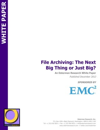 WHITE PAPER




                                  File Archiving: The Next
                                     Big Thing or Just Big?
ON                                                 An Osterman Research White Paper
                                                                       Published December 2012

                                                                                   SPONSORED BY




                 sponsored
          SPON




                   sponsored by
                                                                                   Osterman Research, Inc.
                                                 P.O. Box 1058 • Black Diamond, Washington • 98010-1058 • USA
                                   Tel: +1 253 630 5839 • Fax: +1 253 458 0934 • info@ostermanresearch.com
                                                          www.ostermanresearch.com • twitter.com/mosterman
 