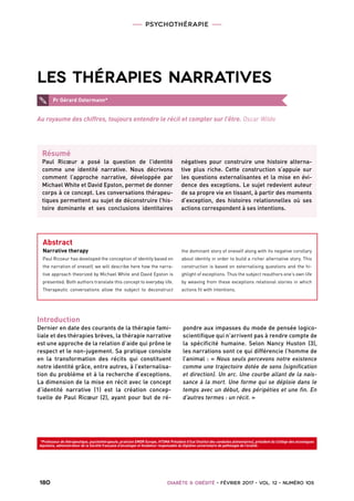 PSYCHOTHÉRAPIE
 180   Diabète  Obésité • février 2017 • vol. 12 • numéro 1053  
*Professeur de thérapeutique, psychothérapeute, praticien EMDR Europe, HTSMA Président d’Ical (Institut des conduites alimentaires), président du Collège des alcoologues
Aquitains, administrateur de la Société française d’alcoologie et fondateur responsable du Diplôme universitaire de pathologie de l’oralité.
Les thérapies narratives
Introduction
Dernier en date des courants de la thérapie fami-
liale et des thérapies brèves, la thérapie narrative
est une approche de la relation d’aide qui prône le
respect et le non-jugement. Sa pratique consiste
en la transformation des récits qui constituent
notre identité grâce, entre autres, à l’externalisa-
tion du problème et à la recherche d’exceptions.
La dimension de la mise en récit avec le concept
d’identité narrative (1) est la création concep-
tuelle de Paul Ricœur (2), ayant pour but de ré-
pondre aux impasses du mode de pensée logico-
scientifique qui n’arrivent pas à rendre compte de
la spécificité humaine. Selon Nancy Huston (3),
les narrations sont ce qui différencie l’homme de
l’animal : « Nous seuls percevons notre existence
comme une trajectoire dotée de sens (signification
et direction). Un arc. Une courbe allant de la nais-
sance à la mort. Une forme qui se déploie dans le
temps avec un début, des péripéties et une fin. En
d’autres termes : un récit. »
Pr Gérard Ostermann*
Résumé
Paul Ricœur a posé la question de l’identité
comme une identité narrative. Nous décrivons
comment l’approche narrative, développée par
Michael White et David Epston, permet de donner
corps à ce concept. Les conversations thérapeu-
tiques permettent au sujet de déconstruire l’his-
toire dominante et ses conclusions identitaires
négatives pour construire une histoire alterna-
tive plus riche. Cette construction s’appuie sur
les questions externalisantes et la mise en évi-
dence des exceptions. Le sujet redevient auteur
de sa propre vie en tissant, à partir des moments
d’exception, des histoires relationnelles où ses
actions correspondent à ses intentions.
Abstract
Narrative therapy
Paul Ricoeur has developed the conception of identity based on
the narration of oneself, we will describe here how the narra-
tive approach theorized by Michael White and David Epston is
presented. Both authors translate this concept to everyday life.
Therapeutic conversations allow the subject to deconstruct
the dominant story of oneself along with its negative corollary
about identity in order to build a richer alternative story. This
construction is based on externalising questions and the hi-
ghlight of exceptions. Thus the subject reauthors one’s own life
by weaving from these exceptions relational stories in which
actions fit with intentions.
Au royaume des chiffres, toujours entendre le récit et compter sur l’être. Oscar Wilde
 