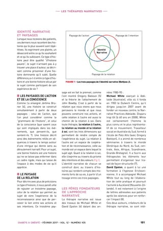 Les thérapies narratives
 Diabète  Obésité • février 2017 • vol. 12 • numéro 105   1811
Identité
Narrative
Paysage de l’intentionPaysage de l’action
Paysage de la relation
FIGURE 1 - Les trois paysages de l’identité narrative (Betbeze J).
IDENTITÉ NARRATIVE
ET PAYSAGES
Lorsque nous recevons des patients,
ces derniers nous racontent des his-
toires qui le plus souvent sont répé-
titives. Ils expriment une plainte, un
désaccord entre ce qu’ils souhaitent
et ce qu’ils subissent. Ce type d’his-
toire peut être qualifié “d’histoire
pauvre”, le sujet n’arrivant pas à y
trouver une place d’auteur, se décri-
vant comme prisonnier d’une his-
toire dominante qu’il subit. Quelle
différence y a-t-il entre ce type d’his-
toire et une bonne histoire vécue par
le sujet comme participant de son
expérience de vie ?
■■ LES PAYSAGES DE L’ACTION
ET DE LA CONSCIENCE
Comme l’a enseigné Jérôme Bru-
ner (4), une histoire se construit
simultanément à partir de deux
paysages  : celui de l’action, que
l’on peut considérer comme la
“grammaire de l’histoire”, et celui
de la conscience (que savent ceux
qui sont impliqués dans les évé-
nements, que pensent-ils, que
sentent-ils  ?). Une histoire décrit
ainsi des événements reliés en sé-
quences à travers le temps autour
d’une intrigue qui donne sens au
déroulement narratif. Pour un sujet,
une bonne histoire est une histoire
qui ne se laisse pas enfermer dans
un cadre rigide, mais qui laisse de
l’espace à des modes de vie qu’il
apprécie.
■■ LE PAYSAGE
DE LA RELATION
Pour décrire avec plus de précisions
ce type d’histoire, il nous paraît utile
de rajouter un troisième paysage,
celui de la relation qui permet au
sujet de vivre l’expérience de la
reconnaissance ainsi que de per-
cevoir le lien entre ses actions et
ses intentions. Ce troisième pay-
sage est en fait le premier, comme
l’ont montré Gregory Bateson (5)
et la théorie de l’attachement de
John Bowlby. C’est à partir de la
relation que nous vivons que nous
percevons le monde et que nous
pouvons construire nos actions, et
cette relation à l’autre est aussi le
chemin de la relation à soi. Dans
toute thérapie, la relation à l’autre,
la relation au monde et la relation
à soi, sont les trois dimensions qui
permettent de rendre compte de
l’expérience du sujet. La relation à
l’autre est un espace de coopéra-
tion et de reconnaissance, celle au
monde est un espace dans lequel le
sujet agit. Quant à la relation à soi,
elle s’exprime au travers du prisme
des intentions et des valeurs (Fig 1).
L’identité narrative de chacun se
construit donc au travers d’his-
toires qui rendent compte des mo-
ments forts de sa vie, à partir d’un
tissage entre ces trois paysages.
LES PÈRES FONDATEURS
DE L’APPROCHE
NARRATIVE
La thérapie narrative est issue
des travaux de Michael White et
David Epston (6) datant des an-
nées 1980-90 :
Michael White exerçait à Adé-
laïde (Australie), ville où il fonda
en 1983 le Dulwich Centre, qu’il
dirigea jusqu’en 2007 avant de
fonder un nouveau centre, le Nar-
rative Practices Adelaide. Disparu
trop tôt (à 60 ans en 2008), White
est certainement l’homme le
plus connu et le plus représenta-
tif de ce mouvement. Travailleur
social en Australie du Sud, formé à
l’école de Palo Alto (avec Gregory
Bateson), il a animé de nombreux
séminaires à travers le monde
(Amérique du Nord, du Sud, cen-
trale, Asie, Afrique, Scandinavie,
Grande-Bretagne). Il a fourni aux
thérapeutes les éléments leur
permettant d’organiser leur tra-
vail de façon structurée (7).
David Epston, a quant à lui une
formation à l’hypnose Erickson-
nienne. Il a accompagné Michael
White tout au long de l’élabora-
tion de cette pratique et poursuit
l’activité à Auckland (Nouvelle-Zé-
lande). Il est notament à l’origine
de lettres adressées aux patients
après les séances pour en renfor-
cer l’impact (8).
Ces deux auteurs, créateurs de la
thérapie narrative, se sont inté-
 
