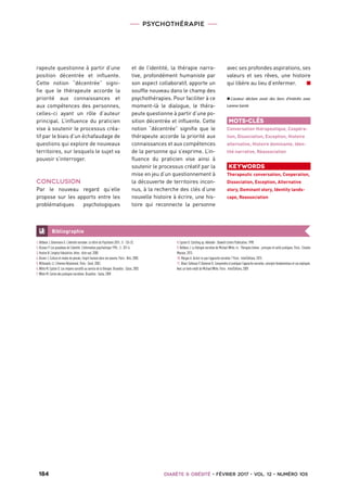 PSYCHOTHÉRAPIE
 184   Diabète  Obésité • février 2017 • vol. 12 • numéro 1053  
1.Betbeze J, Ostermann G. L’identité narrative. La lettre du Psychiatre 2015 ; 5 : 126-32.
2.Ricoeur P. Les paradoxes de l’identité. L’information psychiatrique 1996 ; 3 : 201-6.
3.Huston N. L’espèce fabulatrice. Arles : Acte sud, 2008.
4.Bruner J. Culture et modes de pensée, l’esprit humain dans ses œuvres. Paris : Retz, 2000.
5.Wittezaele JJ. L’Homme Relationnel. Paris : Seuil, 2003.
6.White M, Epston D. Les moyens narratifs au service de la thérapie. Bruxelles : Satas, 2003.
7.White M. Cartes des pratiques narratives. Bruxelles : Satas, 2009.
8.Epston D. Catching up. Adelaide : Dulwich Centre Publication, 1998.
9.Betbeze J. La thérapie narrative de Michael White. In : Thérapies brèves : principes et outils pratiques. Paris : Elsevier
Masson, 2013.
10.Morgan A. Qu’est-ce que l’approche narrative ? Paris : InterÉditions, 2015.
11.Blanc-Sahnoun P, Dameron B. Comprendre et pratiquer l’approche narrative, concepts fondamentaux et cas expliqués.
Avec un texte inédit de Michael White. Paris : InterÉditions, 2009.
Bibliographie
rapeute questionne à partir d’une
position décentrée et influente.
Cette notion “décentrée” signi-
fie que le thérapeute accorde la
priorité aux connaissances et
aux compétences des personnes,
celles-ci ayant un rôle d’auteur
principal. L’influence du praticien
vise à soutenir le processus créa-
tif par le biais d’un échafaudage de
questions qui explore de nouveaux
territoires, sur lesquels le sujet va
pouvoir s’interroger.
CONCLUSION
Par le nouveau regard qu’elle
propose sur les apports entre les
problématiques psychologiques
et de l’identité, la thérapie narra-
tive, profondément humaniste par
son aspect collaboratif, apporte un
souffle nouveau dans le champ des
psychothérapies. Pour faciliter à ce
moment-là le dialogue, le théra-
peute questionne à partir d’une po-
sition décentrée et influente. Cette
notion “décentrée” signifie que le
thérapeute accorde la priorité aux
connaissances et aux compétences
de la personne qui s’exprime. L’in-
fluence du praticien vise ainsi à
soutenir le processus créatif par la
mise en jeu d’un questionnement à
la découverte de territoires incon-
nus, à la recherche des clés d’une
nouvelle histoire à écrire, une his-
toire qui reconnecte la personne
avec ses profondes aspirations, ses
valeurs et ses rêves, une histoire
qui libère au lieu d’enfermer. n
✖✖ L’auteur déclare avoir des liens d’intérêts avec
Larena Santé.
Mots-clés
Conversation thérapeutique, Coopéra-
tion, Dissociation, Exception, Histoire
alternative, Histoire dominante, Iden-
tité narrative, Réassociation
Keywords
Therapeutic conversation, Cooperation,
Dissociation, Exception, Alternative
story, Dominant story, Identity lands-
cape, Reassociation
 