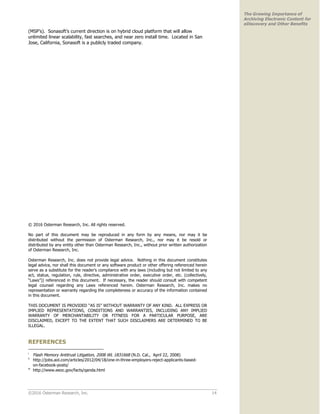 ©2016 Osterman Research, Inc. 14
The Growing Importance of
Archiving Electronic Content for
eDiscovery and Other Benefits
(MSP’s). Sonasoft’s current direction is on hybrid cloud platform that will allow
unlimited linear scalability, fast searches, and near zero install time. Located in San
Jose, California, Sonasoft is a publicly traded company.
© 2016 Osterman Research, Inc. All rights reserved.
No part of this document may be reproduced in any form by any means, nor may it be
distributed without the permission of Osterman Research, Inc., nor may it be resold or
distributed by any entity other than Osterman Research, Inc., without prior written authorization
of Osterman Research, Inc.
Osterman Research, Inc. does not provide legal advice. Nothing in this document constitutes
legal advice, nor shall this document or any software product or other offering referenced herein
serve as a substitute for the reader’s compliance with any laws (including but not limited to any
act, statue, regulation, rule, directive, administrative order, executive order, etc. (collectively,
“Laws”)) referenced in this document. If necessary, the reader should consult with competent
legal counsel regarding any Laws referenced herein. Osterman Research, Inc. makes no
representation or warranty regarding the completeness or accuracy of the information contained
in this document.
THIS DOCUMENT IS PROVIDED “AS IS” WITHOUT WARRANTY OF ANY KIND. ALL EXPRESS OR
IMPLIED REPRESENTATIONS, CONDITIONS AND WARRANTIES, INCLUDING ANY IMPLIED
WARRANTY OF MERCHANTABILITY OR FITNESS FOR A PARTICULAR PURPOSE, ARE
DISCLAIMED, EXCEPT TO THE EXTENT THAT SUCH DISCLAIMERS ARE DETERMINED TO BE
ILLEGAL.
REFERENCES
i
Flash Memory Antitrust Litigation, 2008 WL 1831668 (N.D. Cal., April 22, 2008)
ii
http://jobs.aol.com/articles/2012/04/18/one-in-three-employers-reject-applicants-based-
on-facebook-posts/
iii
http://www.eeoc.gov/facts/qanda.html
 