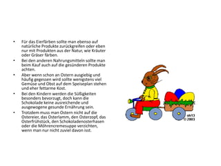 •   Für das Eierfärben sollte man ebenso auf
    natürliche Produkte zurückgreifen oder eben
    nur mit Produkten aus der Natur, wie Kräuter
    oder Gräser färben.
•   Bei den anderen Nahrungsmitteln sollte man
    beim Kauf auch auf die gesünderen Produkte
    achten.
•   Aber wenn schon an Ostern ausgiebig und
    häufig gegessen wird sollte wenigstens viel
    Gemüse und Obst auf dem Speiseplan stehen
    und eher fettarme Kost.
•   Bei den Kindern werden die Süßigkeiten
    besonders bevorzugt, doch kann die
    Schokolade keine ausreichende und
    ausgewogene gesunde Ernährung sein.
•   Trotzdem muss man Ostern nicht auf die
    Ostereier, das Osterlamm, den Osterzopf, das
    Osterfrühstück, den Schokoladenosterhasen
    oder die Möhrencremesuppe verzichten,
    wenn man nur nicht zuviel davon isst.
 