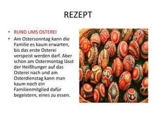 REZEPT
• RUND UMS OSTEREI
• Am Ostersonntag kann die
  Familie es kaum erwarten,
  bis das erste Osterei
  verspeist werden darf. Aber
  schon am Ostermontag lässt
  der Heißhunger auf das
  Osterei nach und am
  Osterdienstag kann man
  kaum noch ein
  Familienmitglied dafür
  begeistern, eines zu essen.
 