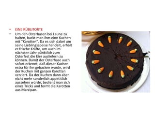 •   EINE RÜBLITORTE
•   Um den Osterhasen bei Laune zu
    halten, backt man ihm einn Kuchen
    mit "Karotten". Da es sich dabei um
    seine Lieblingsspeise handelt, erhält
    er frische Kräfte, um auch im
    nächsten Jahr pünktlich zum
    Osterfest die Eier ausliefern zu
    können. Damit der Osterhase auch
    sofort erkennt, daß dieser Kuchen
    extra für ihn gebacken wurde, wird
    der Kuchen mit ganzen Karotten
    verziert. Da der Kuchen dann aber
    nicht mehr sonderlich appetitlich
    aussehen würde, bedient man sich
    eines Tricks und formt die Karotten
    aus Marzipan.
 