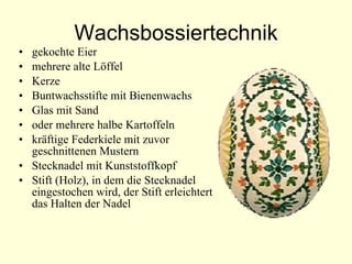 Wachsbossiertechnik gekochte Eier mehrere alte Löffel Kerze Buntwachsstifte mit Bienenwachs  Glas mit Sand  oder mehrere halbe Kartoffeln kräftige Federkiele mit zuvor geschnittenen Mustern Stecknadel mit Kunststoffkopf  Stift (Holz), in dem die Stecknadel eingestochen wird, der Stift erleichtert das Halten der Nadel  