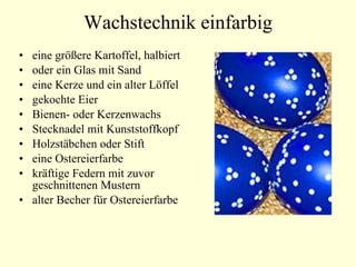 Wachstechnik einfarbig eine größere Kartoffel, halbiert oder ein Glas mit Sand eine Kerze und ein alter Löffel  gekochte Eier  Bienen- oder Kerzenwachs Stecknadel mit Kunststoffkopf Holzstäbchen oder Stift  eine Ostereierfarbe  kräftige Federn mit zuvor geschnittenen Mustern  alter Becher für Ostereierfarbe  