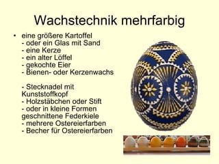 Wachstechnik mehrfarbig eine größere Kartoffel  - oder ein Glas mit Sand  - eine Kerze  - ein alter Löffel  - gekochte Eier  - Bienen- oder Kerzenwachs  - Stecknadel mit Kunststoffkopf   - Holzstäbchen oder Stift  - oder in kleine Formen geschnittene Federkiele - mehrere Ostereierfarben  - Becher für Ostereierfarben  